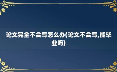 论文完全不会写怎么办(论文不会写,能毕业吗)