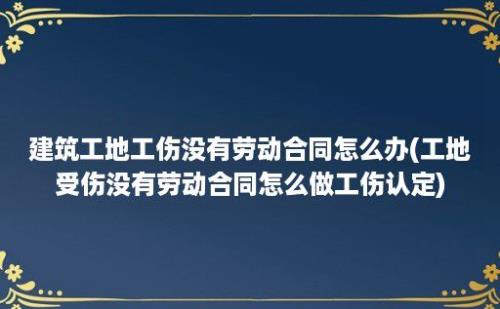 建筑工地工伤没有劳动合同怎么办(工地受伤没有劳动合同怎么做工伤认定)