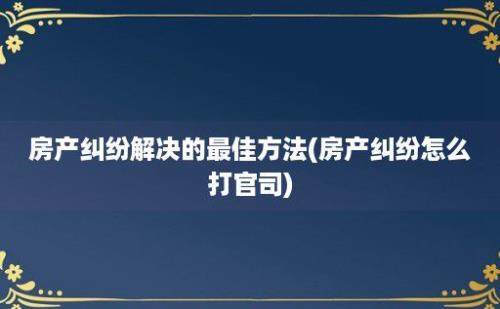 房产纠纷解决的最佳方法(房产纠纷怎么打官司)