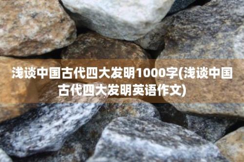 浅谈中国古代四大发明1000字(浅谈中国古代四大发明英语作文)