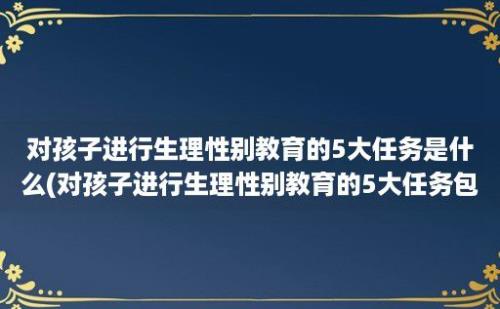 对孩子进行生理性别教育的5大任务是什么(对孩子进行生理性别教育的5大任务包括)