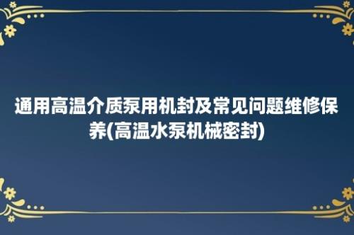 通用高温介质泵用机封及常见问题维修保养(高温水泵机械密封)