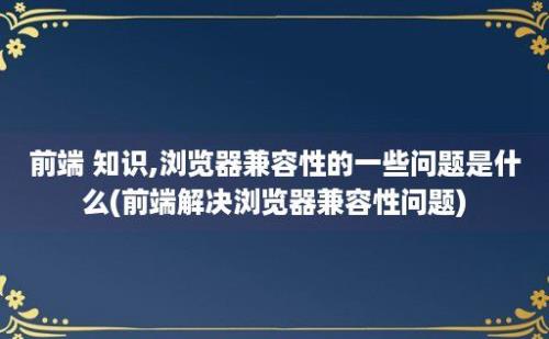 前端 知识,浏览器兼容性的一些问题是什么(前端解决浏览器兼容性问题)