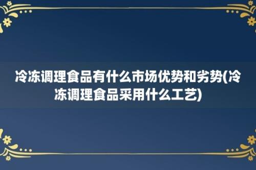 冷冻调理食品有什么市场优势和劣势(冷冻调理食品采用什么工艺)