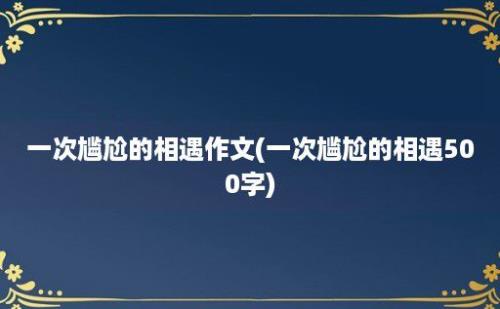 一次尴尬的相遇作文(一次尴尬的相遇500字)