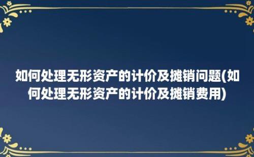 如何处理无形资产的计价及摊销问题(如何处理无形资产的计价及摊销费用)