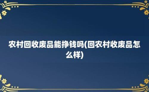 农村回收废品能挣钱吗(回农村收废品怎么样)