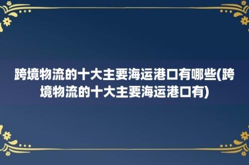 跨境物流的十大主要海运港口有哪些(跨境物流的十大主要海运港口有)