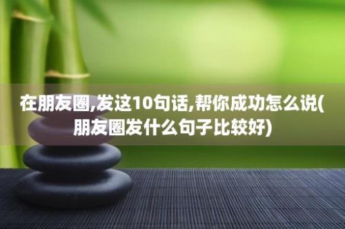 在朋友圈,发这10句话,帮你成功怎么说(朋友圈发什么句子比较好)