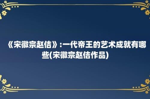 《宋徽宗赵佶》:一代帝王的艺术成就有哪些(宋徽宗赵佶作品)