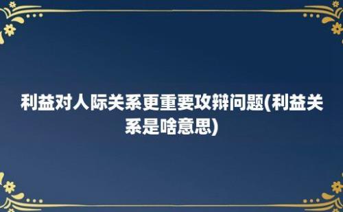 利益对人际关系更重要攻辩问题(利益关系是啥意思)