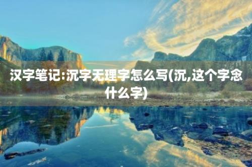 汉字笔记:沉字无理字怎么写(沉,这个字念什么字)