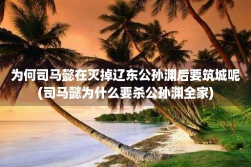 为何司马懿在灭掉辽东公孙渊后要筑城呢(司马懿为什么要杀公孙渊全家)