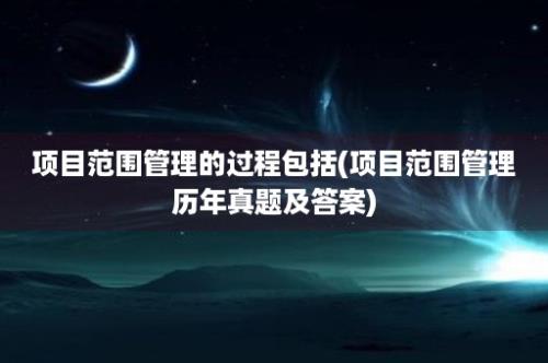 项目范围管理的过程包括(项目范围管理历年真题及答案)