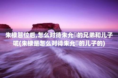 朱棣篡位后,怎么对待朱允炆的兄弟和儿子呢(朱棣是怎么对待朱允炆的儿子的)