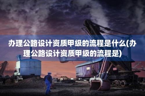 办理公路设计资质甲级的流程是什么(办理公路设计资质甲级的流程是)