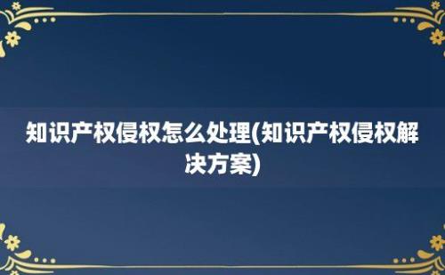 知识产权侵权怎么处理(知识产权侵权解决方案)