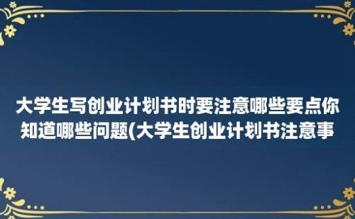 大学生写创业计划书时要注意哪些要点你知道哪些问题(大学生创业计划书注意事项)