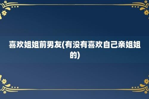 喜欢姐姐前男友(有没有喜欢自己亲姐姐的)