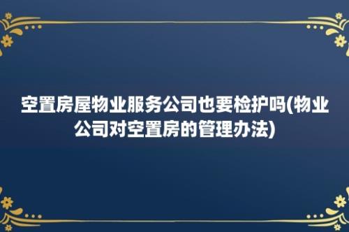 空置房屋物业服务公司也要检护吗(物业公司对空置房的管理办法)