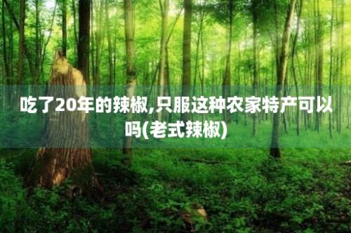 吃了20年的辣椒,只服这种农家特产可以吗(老式辣椒)