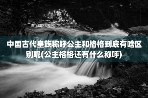 中国古代皇族称呼公主和格格到底有啥区别呢(公主格格还有什么称呼)