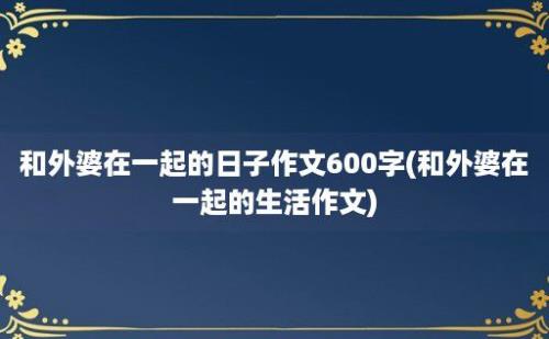 和外婆在一起的日子作文600字(和外婆在一起的生活作文)