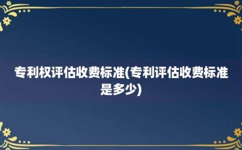 专利权评估收费标准(专利评估收费标准是多少)