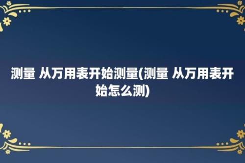 测量 从万用表开始测量(测量 从万用表开始怎么测)