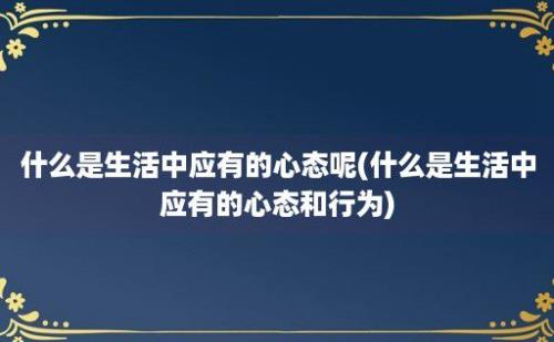 什么是生活中应有的心态呢(什么是生活中应有的心态和行为)