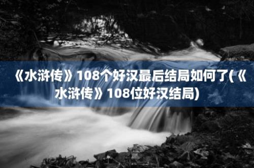 《水浒传》108个好汉最后结局如何了(《水浒传》108位好汉结局)