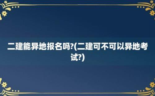 二建能异地报名吗?(二建可不可以异地考试?)