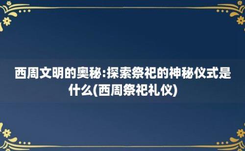 西周文明的奥秘:探索祭祀的神秘仪式是什么(西周祭祀礼仪)