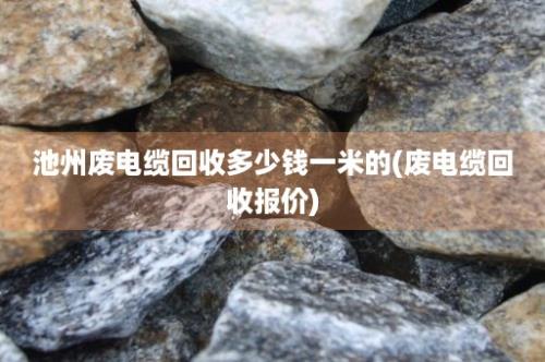 池州废电缆回收多少钱一米的(废电缆回收报价)