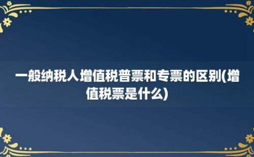 一般纳税人增值税普票和专票的区别(增值税票是什么)