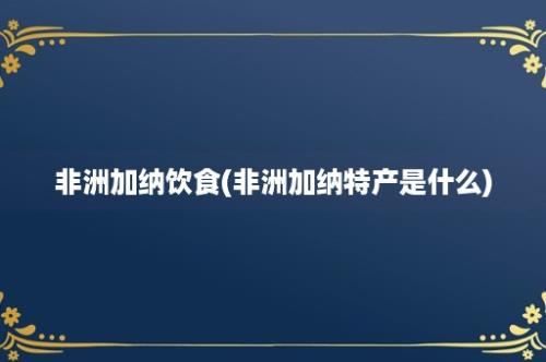 非洲加纳饮食(非洲加纳特产是什么)