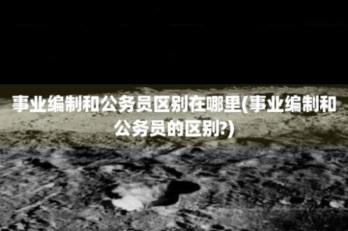 事业编制和公务员区别在哪里(事业编制和公务员的区别?)