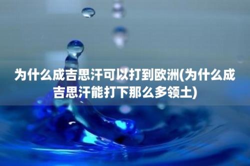 为什么成吉思汗可以打到欧洲(为什么成吉思汗能打下那么多领土)