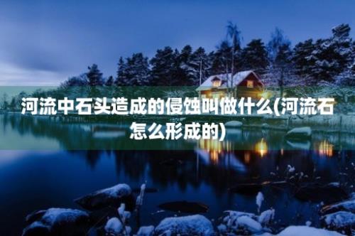 河流中石头造成的侵蚀叫做什么(河流石怎么形成的)