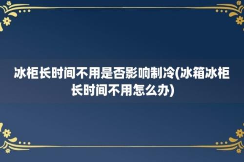 冰柜长时间不用是否影响制冷(冰箱冰柜长时间不用怎么办)