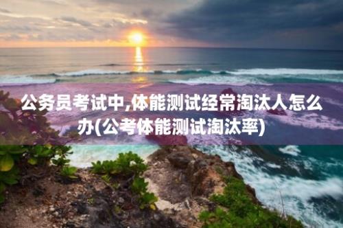 公务员考试中,体能测试经常淘汰人怎么办(公考体能测试淘汰率)