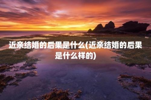 近亲结婚的后果是什么(近亲结婚的后果是什么样的)