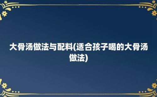 大骨汤做法与配料(适合孩子喝的大骨汤做法)