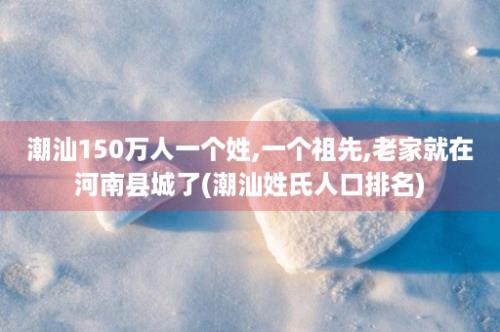 潮汕150万人一个姓,一个祖先,老家就在河南县城了(潮汕姓氏人口排名)