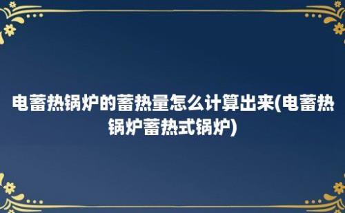 电蓄热锅炉的蓄热量怎么计算出来(电蓄热锅炉蓄热式锅炉)