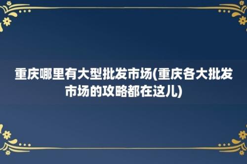 重庆哪里有大型批发市场(重庆各大批发市场的攻略都在这儿)