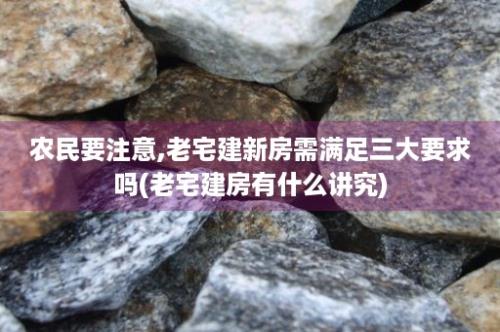 农民要注意,老宅建新房需满足三大要求吗(老宅建房有什么讲究)