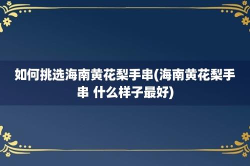 如何挑选海南黄花梨手串(海南黄花梨手串 什么样子最好)