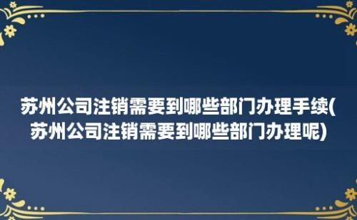 苏州公司注销需要到哪些部门办理手续(苏州公司注销需要到哪些部门办理呢)