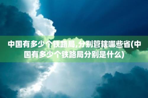 中国有多少个铁路局,分别管辖哪些省(中国有多少个铁路局分别是什么)